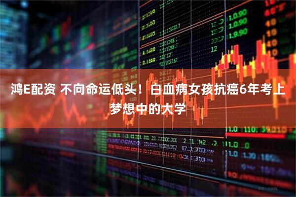 鸿E配资 不向命运低头！白血病女孩抗癌6年考上梦想中的大学