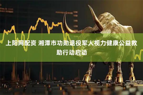 上阳网配资 湘潭市功勋退役军人视力健康公益救助行动启动