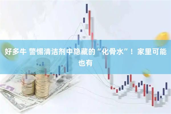 好多牛 警惕清洁剂中隐藏的“化骨水”！家里可能也有