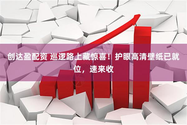 创达盈配资 巡逻路上藏惊喜！护眼高清壁纸已就位，速来收