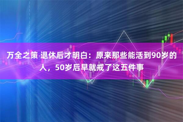 万全之策 退休后才明白：原来那些能活到90岁的人，50岁后早就戒了这五件事