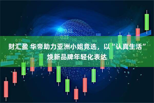 财汇盈 华帝助力亚洲小姐竞选，以“认真生活”焕新品牌年轻化表达