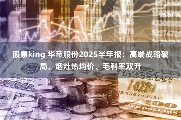 股票king 华帝股份2025半年报：高端战略破局，烟灶热均价、毛利率双升