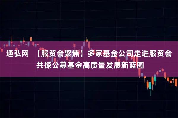 通弘网  【服贸会聚焦】多家基金公司走进服贸会 共探公募基金高质量发展新蓝图
