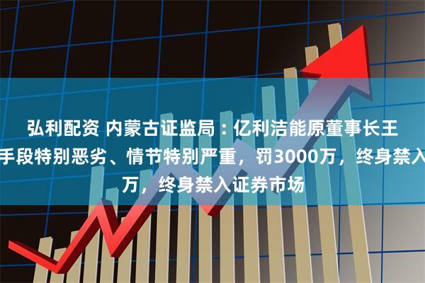 弘利配资 内蒙古证监局 : 亿利洁能原董事长王文彪违法手段特别恶劣、情节特别严重，罚3000万，终身禁入证券市场