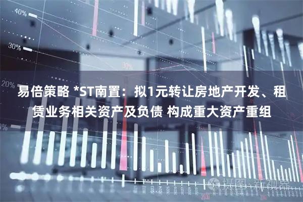 易倍策略 *ST南置：拟1元转让房地产开发、租赁业务相关资产及负债 构成重大资产重组