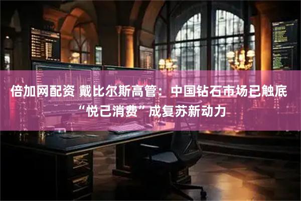 倍加网配资 戴比尔斯高管：中国钻石市场已触底 “悦己消费”成复苏新动力
