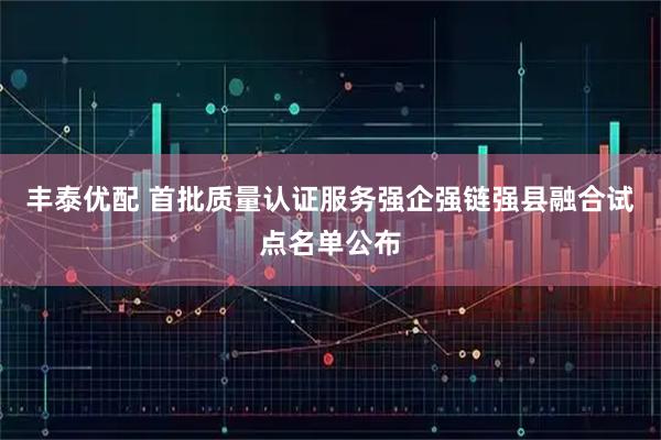 丰泰优配 首批质量认证服务强企强链强县融合试点名单公布