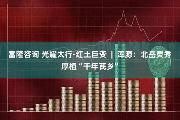 富隆咨询 光耀太行·红土巨变  |  浑源：北岳灵秀厚植“千年芪乡”