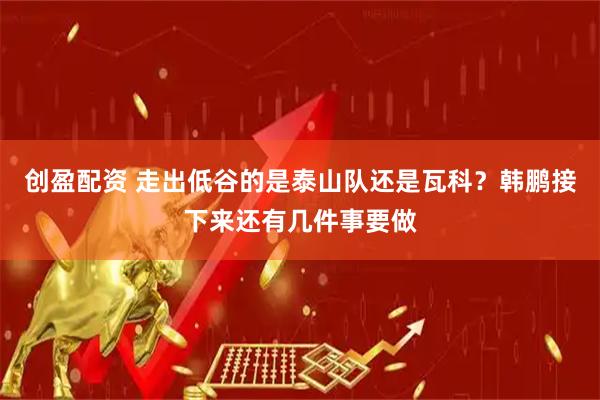 创盈配资 走出低谷的是泰山队还是瓦科？韩鹏接下来还有几件事要做