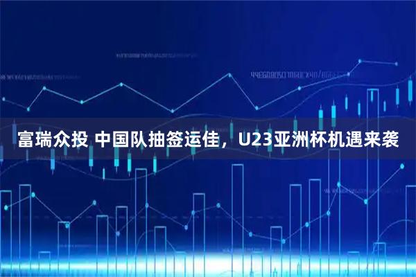 富瑞众投 中国队抽签运佳，U23亚洲杯机遇来袭