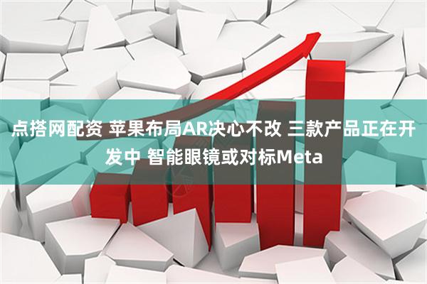 点搭网配资 苹果布局AR决心不改 三款产品正在开发中 智能眼镜或对标Meta