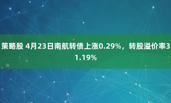 策略股 4月23日南航转债上涨0.29%，转股溢价率31.19%
