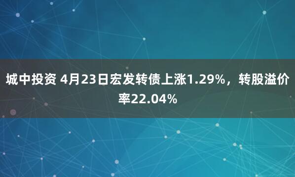 城中投资 4月23日宏发转债上涨1.29%，转股溢价率22.04%