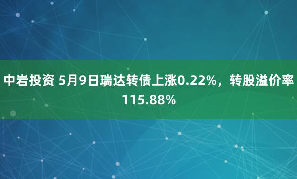 中岩投资 5月9日瑞达转债上涨0.22%，转股溢价率115.88%