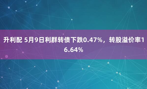 升利配 5月9日利群转债下跌0.47%，转股溢价率16.64%