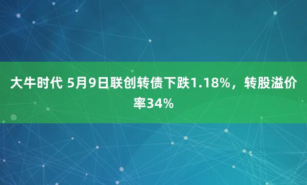 大牛时代 5月9日联创转债下跌1.18%，转股溢价率34%