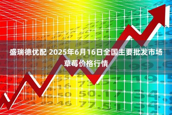 盛瑞德优配 2025年6月16日全国主要批发市场草莓价格行情