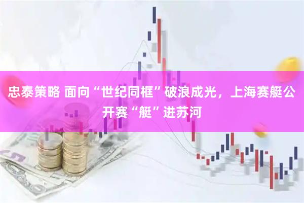 忠泰策略 面向“世纪同框”破浪成光，上海赛艇公开赛“艇”进苏河