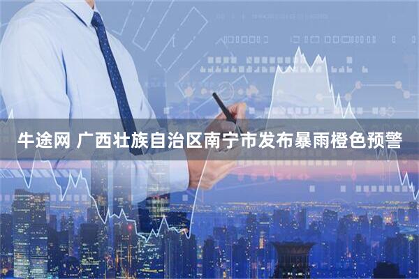 牛途网 广西壮族自治区南宁市发布暴雨橙色预警