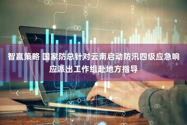 智赢策略 国家防总针对云南启动防汛四级应急响应派出工作组赴地方指导