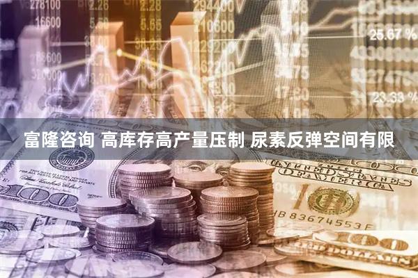 富隆咨询 高库存高产量压制 尿素反弹空间有限