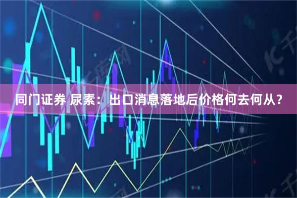 同门证券 尿素：出口消息落地后价格何去何从？