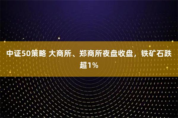 中证50策略 大商所、郑商所夜盘收盘，铁矿石跌超1%
