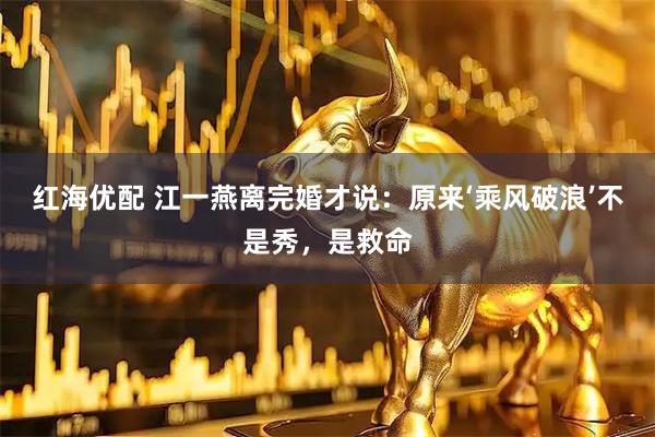 红海优配 江一燕离完婚才说：原来‘乘风破浪’不是秀，是救命