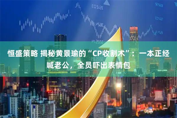 恒盛策略 揭秘黄景瑜的“CP收割术”：一本正经喊老公，全员吓出表情包