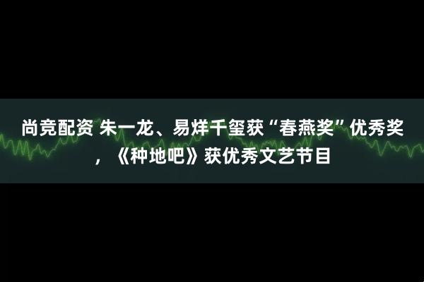 尚竞配资 朱一龙、易烊千玺获“春燕奖”优秀奖，《种地吧》获优秀文艺节目