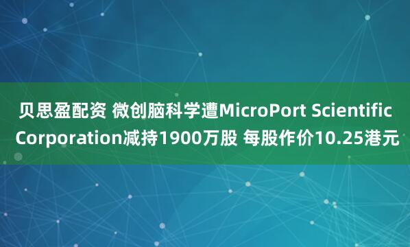 贝思盈配资 微创脑科学遭MicroPort Scientific Corporation减持1900万股 每股作价10.25港元