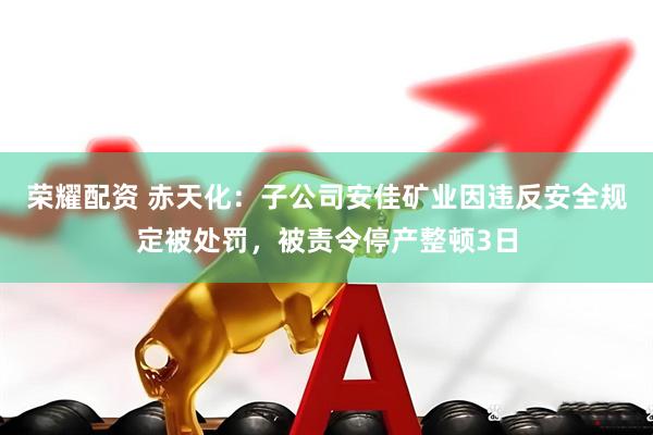 荣耀配资 赤天化：子公司安佳矿业因违反安全规定被处罚，被责令停产整顿3日
