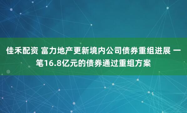 佳禾配资 富力地产更新境内公司债券重组进展 一笔16.8亿元的债券通过重组方案