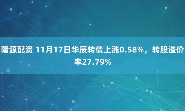隆源配资 11月17日华辰转债上涨0.58%，转股溢价率27.79%