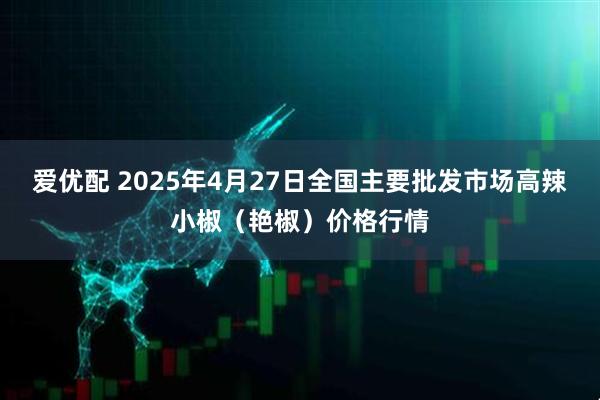 爱优配 2025年4月27日全国主要批发市场高辣小椒（艳椒）价格行情