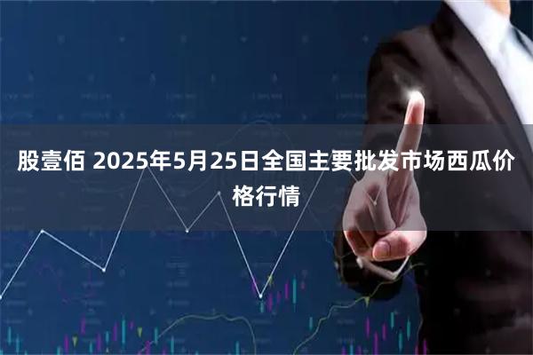 股壹佰 2025年5月25日全国主要批发市场西瓜价格行情