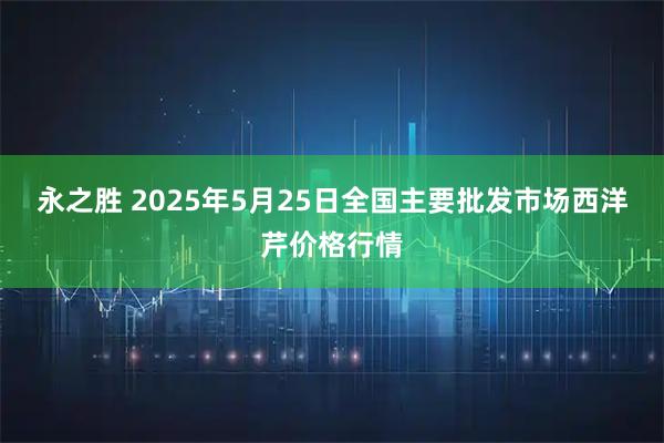 永之胜 2025年5月25日全国主要批发市场西洋芹价格行情