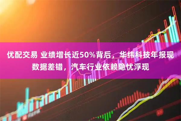 优配交易 业绩增长近50%背后，华纬科技年报现数据差错，汽车行业依赖隐忧浮现