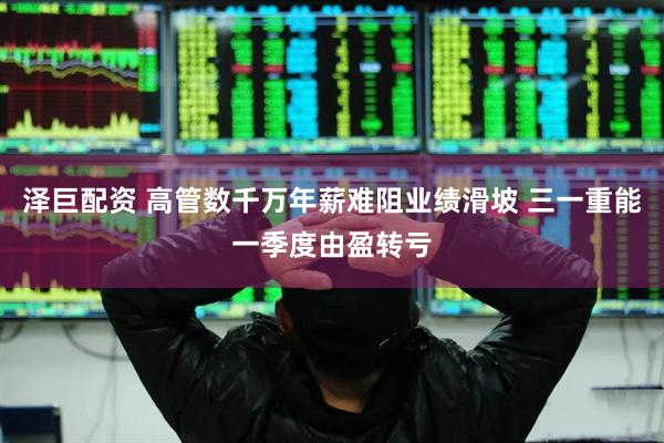 泽巨配资 高管数千万年薪难阻业绩滑坡 三一重能一季度由盈转亏