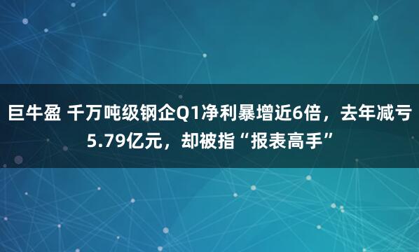 巨牛盈 千万吨级钢企Q1净利暴增近6倍，去年减亏5.79亿元，却被指“报表高手”