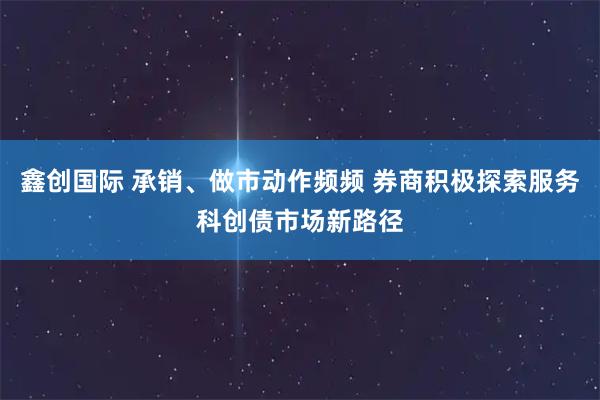 鑫创国际 承销、做市动作频频 券商积极探索服务科创债市场新路径