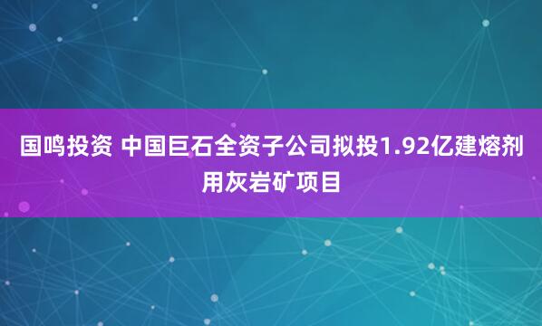 国鸣投资 中国巨石全资子公司拟投1.92亿建熔剂用灰岩矿项目