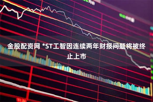 金股配资网 *ST工智因连续两年财报问题将被终止上市