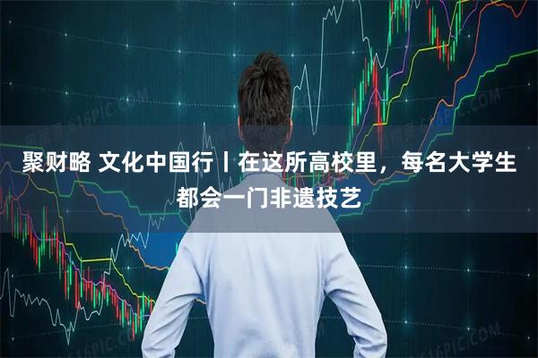 聚财略 文化中国行丨在这所高校里，每名大学生都会一门非遗技艺