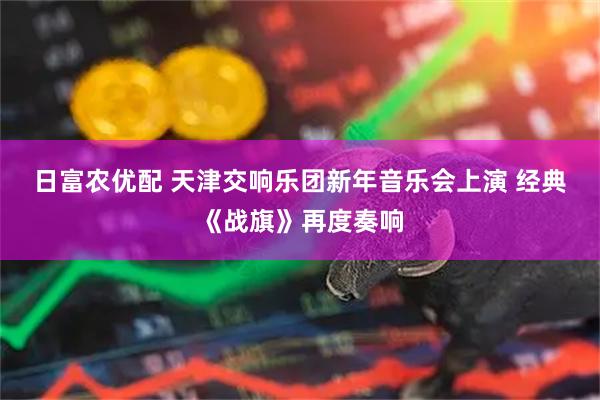 日富农优配 天津交响乐团新年音乐会上演 经典《战旗》再度奏响