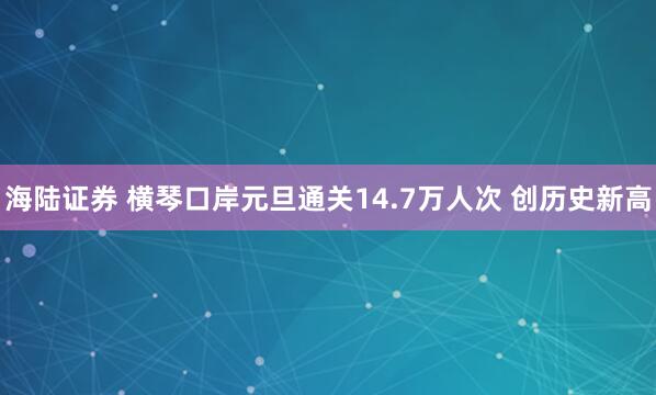 海陆证券 横琴口岸元旦通关14.7万人次 创历史新高