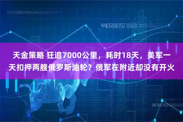 天金策略 狂追7000公里，耗时18天，美军一天扣押两艘俄罗斯油轮？俄军在附近却没有开火