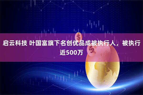 启云科技 叶国富旗下名创优品成被执行人，被执行近500万