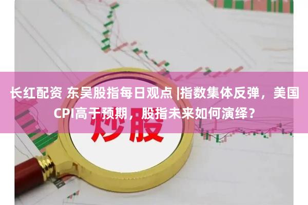 长红配资 东吴股指每日观点 |指数集体反弹，美国CPI高于预期，股指未来如何演绎？